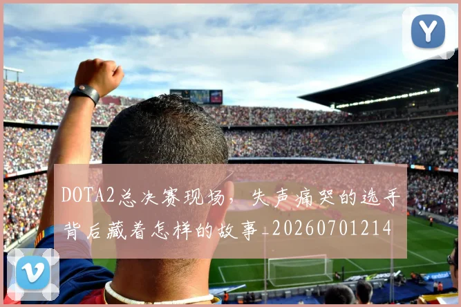 DOTA2总决赛现场，失声痛哭的选手背后藏着怎样的故事_20260701214136