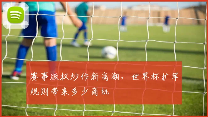 赛事版权炒作新高潮,世界杯扩军规则带来多少商机