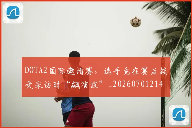 DOTA2国际邀请赛，选手竟在赛后接受采访时“飙演技”_20260701214135