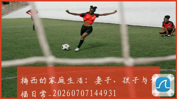 梅西的家庭生活:妻子、孩子与幸福日常_20260707144931