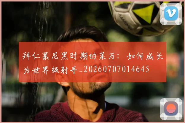拜仁慕尼黑时期的莱万：如何成长为世界级射手_20260707014645