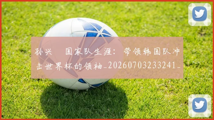 孙兴慜国家队生涯:带领韩国队冲击世界杯的领袖_20260703233241_20260720192808