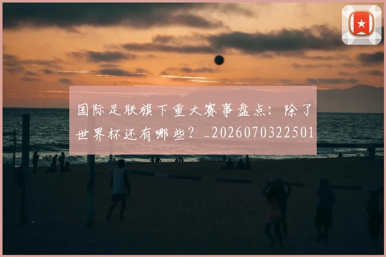 国际足联旗下重大赛事盘点:除了世界杯还有哪些?_20260703225013_20260719170500