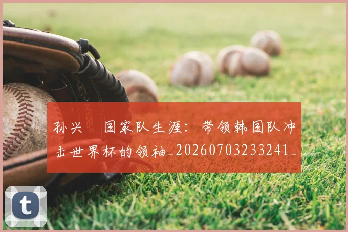 孙兴慜国家队生涯:带领韩国队冲击世界杯的领袖_20260703233241_20260720192808