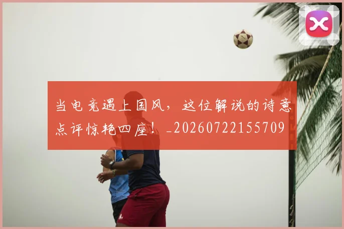 当电竞遇上国风,这位解说的诗意点评惊艳四座!_20260722155709