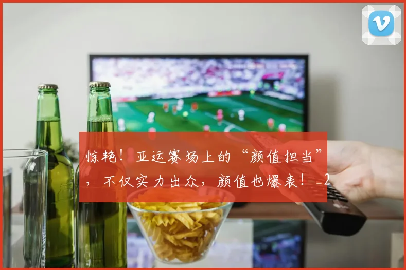 惊艳！亚运赛场上的“颜值担当”，不仅实力出众，颜值也爆表！_20260724074203