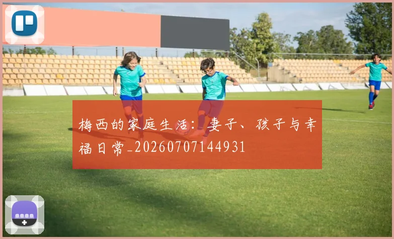 梅西的家庭生活:妻子、孩子与幸福日常_20260707144931
