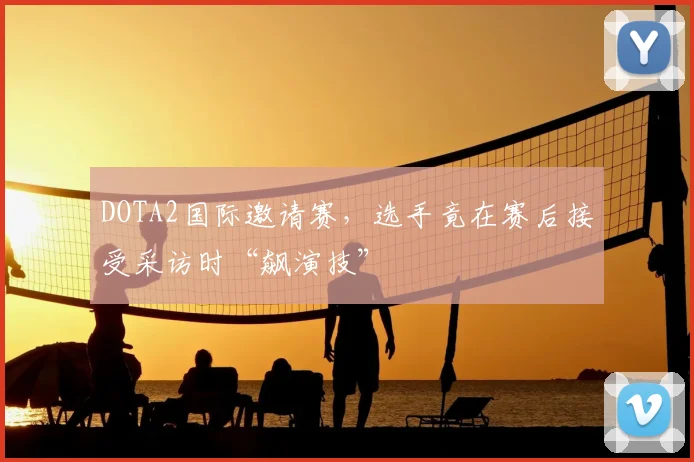 DOTA2国际邀请赛，选手竟在赛后接受采访时“飙演技”