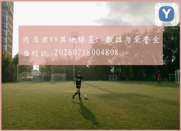 内马尔vs其他球星:数据与荣誉全面对比_20260718004808