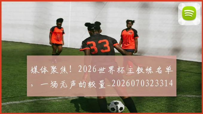 媒体聚焦！2026世界杯主教练名单，一场无声的较量_20260703233149